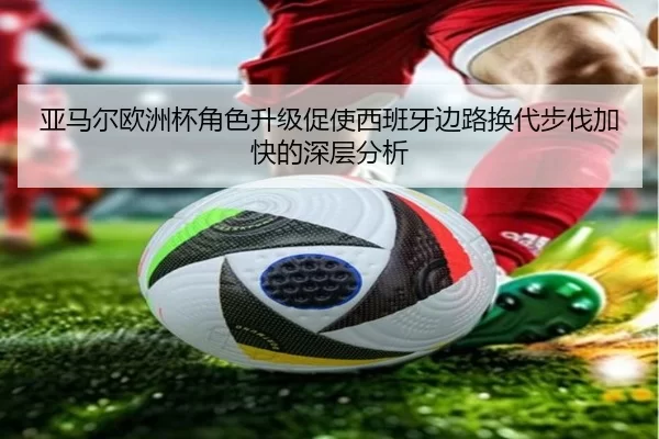 亚马尔欧洲杯角色升级促使西班牙边路换代步伐加快的深层分析